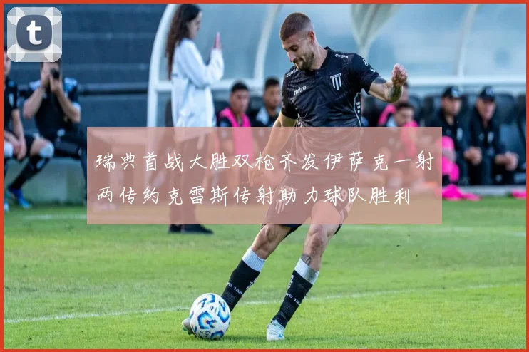 瑞典首战大胜双枪齐发伊萨克一射两传约克雷斯传射助力球队胜利