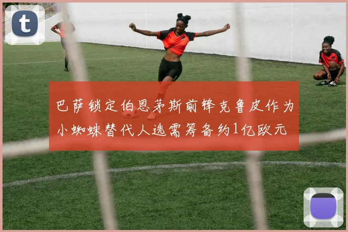 巴萨锁定伯恩茅斯前锋克鲁皮作为小蜘蛛替代人选需筹备约1亿欧元