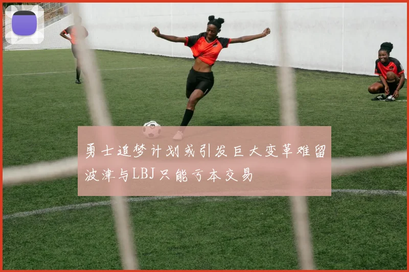 勇士追梦计划或引发巨大变革难留波津与LBJ只能亏本交易