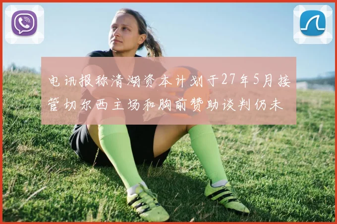电讯报称清湖资本计划于27年5月接管切尔西主场和胸前赞助谈判仍未取得进展