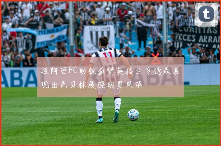 迈阿密FC助教盛赞英格兰亨德森表现出色贝林展现明星风范