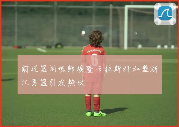 前辽篮训练师埃隆卡拉斯科加盟浙江男篮引发热议