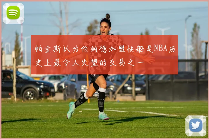 帕金斯认为伦纳德加盟快船是NBA历史上最令人失望的交易之一