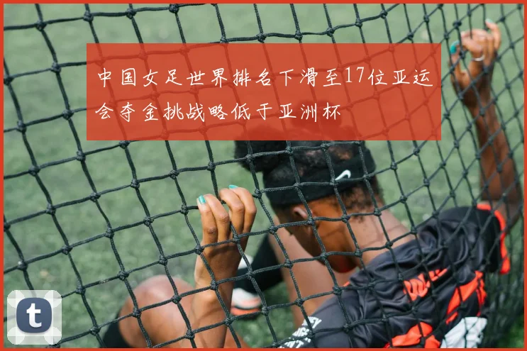 中国女足世界排名下滑至17位亚运会夺金挑战略低于亚洲杯