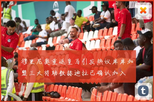 穆里尼奥重返皇马引发热议库库加盟三大将助教赫迪拉已确认加入