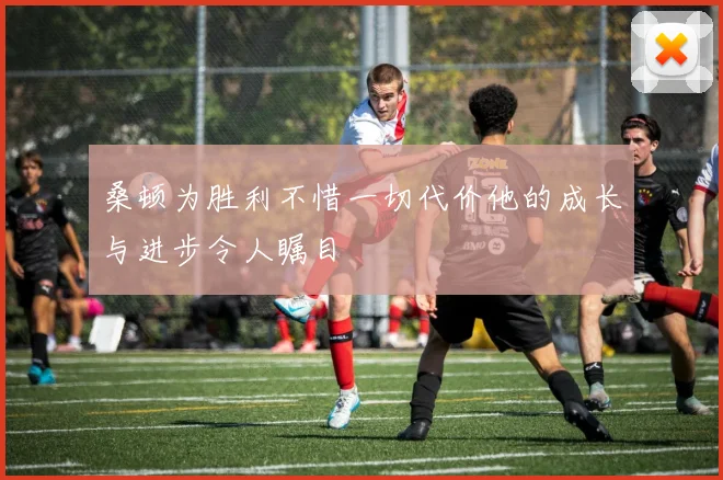 桑顿为胜利不惜一切代价他的成长与进步令人瞩目