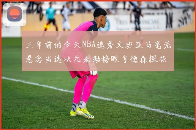 三年前的今天NBA选秀文班亚马毫无悬念当选状元米勒榜眼亨德森探花成就传奇时刻