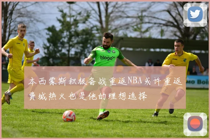 本西蒙斯积极备战重返NBA或许重返费城热火也是他的理想选择
