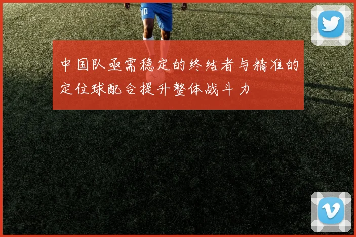 中国队亟需稳定的终结者与精准的定位球配合提升整体战斗力