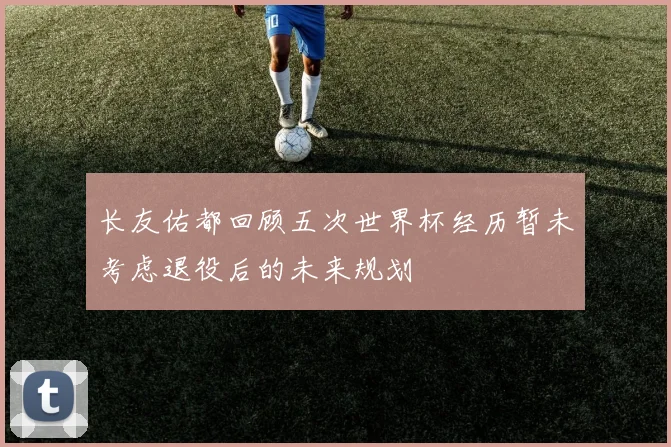 长友佑都回顾五次世界杯经历暂未考虑退役后的未来规划