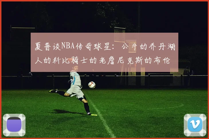夏普谈NBA传奇球星：公牛的乔丹湖人的科比骑士的老詹尼克斯的布伦森
