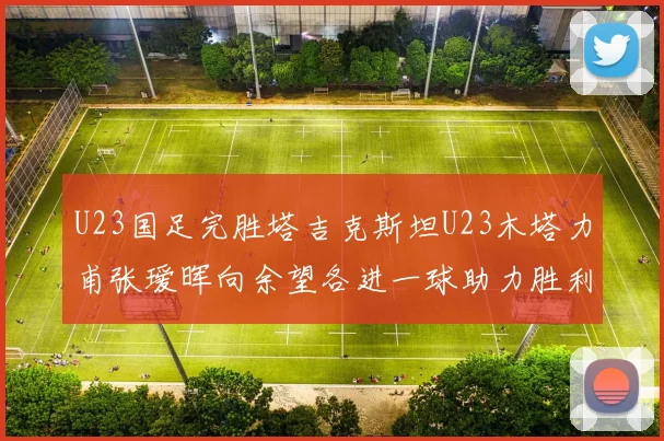 U23国足完胜塔吉克斯坦U23木塔力甫张瑷晖向余望各进一球助力胜利