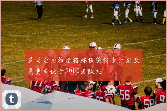 罗马全力推进格林伍德转会计划交易费或低于5000万欧元