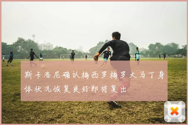 斯卡洛尼确认梅西罗梅罗大马丁身体状况恢复良好即将复出