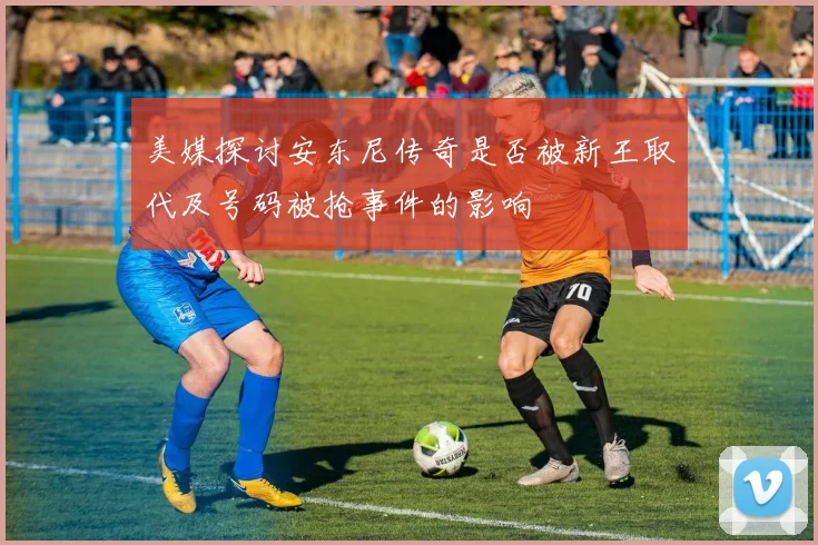 美媒探讨安东尼传奇是否被新王取代及号码被抢事件的影响