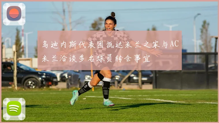 乌迪内斯代表团抵达米兰之家与AC米兰洽谈多名球员转会事宜