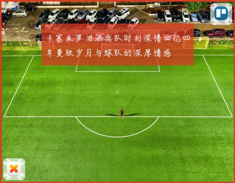 卡塞米罗泪洒离队时刻深情回忆四年曼联岁月与球队的深厚情感